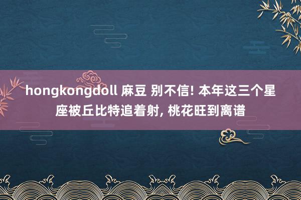 hongkongdoll 麻豆 别不信! 本年这三个星座被丘比特追着射， 桃花旺到离谱