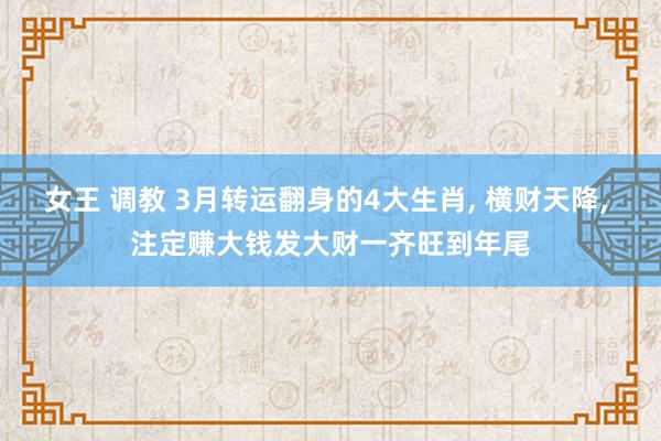 女王 调教 3月转运翻身的4大生肖， 横财天降， 注定赚大钱发大财一齐旺到年尾