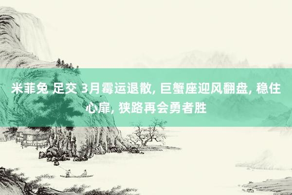 米菲兔 足交 3月霉运退散， 巨蟹座迎风翻盘， 稳住心扉， 狭路再会勇者胜