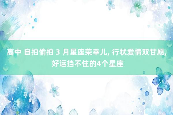 高中 自拍偷拍 3 月星座荣幸儿， 行状爱情双甘愿， 好运挡不住的4个星座