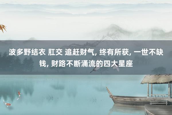 波多野结衣 肛交 追赶财气， 终有所获， 一世不缺钱， 财路不断涌流的四大星座