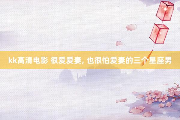 kk高清电影 很爱爱妻， 也很怕爱妻的三个星座男