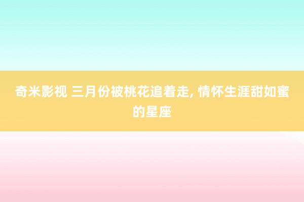 奇米影视 三月份被桃花追着走， 情怀生涯甜如蜜的星座