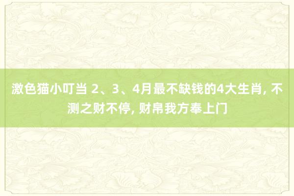 激色猫小叮当 2、3、4月最不缺钱的4大生肖， 不测之财不停， 财帛我方奉上门