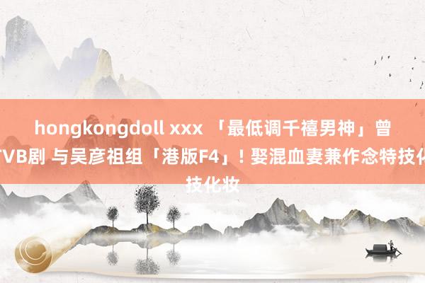 hongkongdoll xxx 「最低调千禧男神」曾拍TVB剧 与吴彦祖组「港版F4」! 娶混血妻兼作念特技化妆