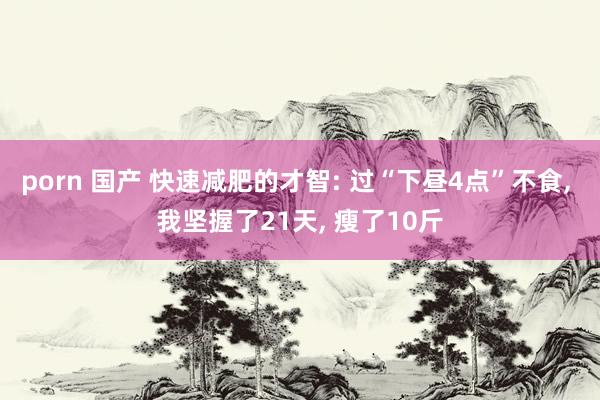 porn 国产 快速减肥的才智: 过“下昼4点”不食， 我坚握了21天， 瘦了10斤