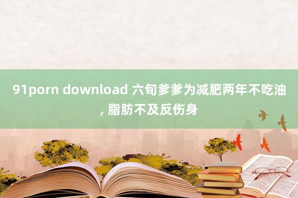 91porn download 六旬爹爹为减肥两年不吃油， 脂肪不及反伤身