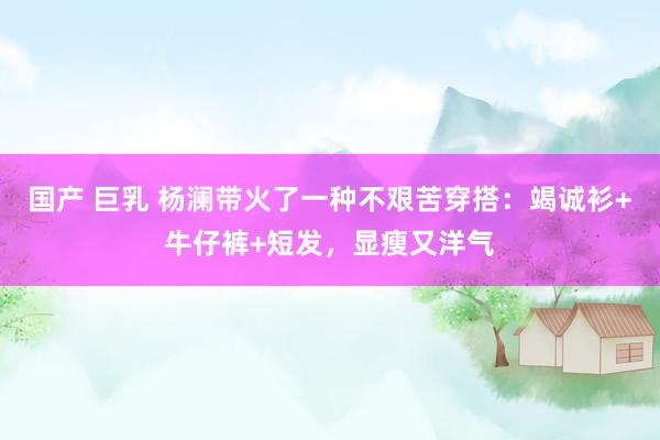 国产 巨乳 杨澜带火了一种不艰苦穿搭：竭诚衫+牛仔裤+短发，显瘦又洋气