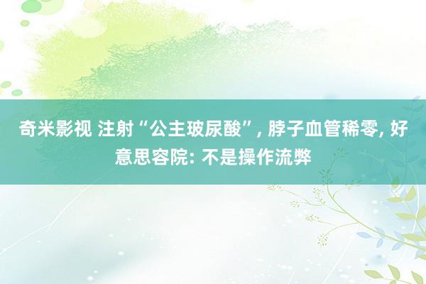 奇米影视 注射“公主玻尿酸”， 脖子血管稀零， 好意思容院: 不是操作流弊