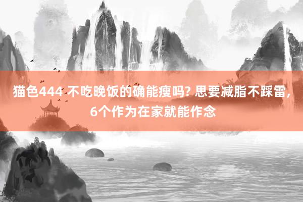 猫色444 不吃晚饭的确能瘦吗? 思要减脂不踩雷， 6个作为在家就能作念