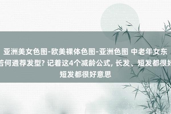 亚洲美女色图-欧美裸体色图-亚洲色图 中老年女东谈主若何遴荐发型? 记着这4个减龄公式， 长发、短发都很好意思