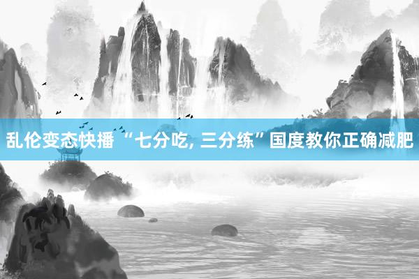 乱伦变态快播 “七分吃， 三分练”国度教你正确减肥