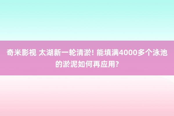 奇米影视 太湖新一轮清淤! 能填满4000多个泳池的淤泥如何再应用?
