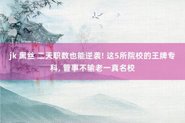 jk 黑丝 二天职数也能逆袭! 这5所院校的王牌专科， 管事不输老一真名校