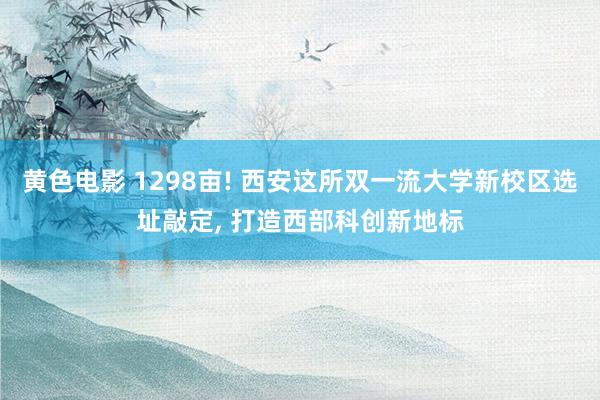 黄色电影 1298亩! 西安这所双一流大学新校区选址敲定， 打造西部科创新地标