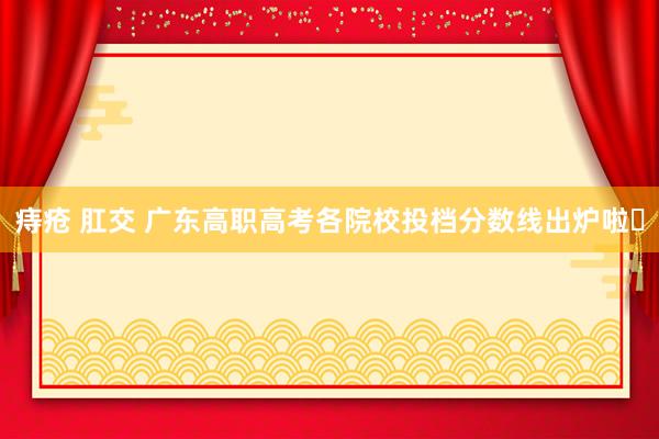 痔疮 肛交 广东高职高考各院校投档分数线出炉啦❗