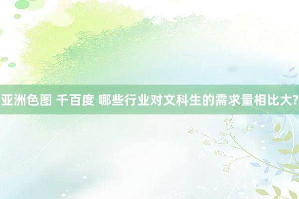 亚洲色图 千百度 哪些行业对文科生的需求量相比大?