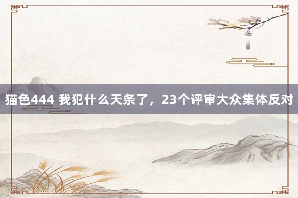 猫色444 我犯什么天条了，23个评审大众集体反对