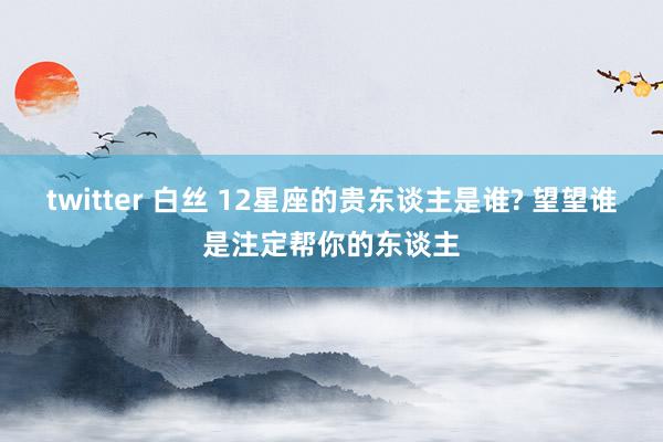 twitter 白丝 12星座的贵东谈主是谁? 望望谁是注定帮你的东谈主
