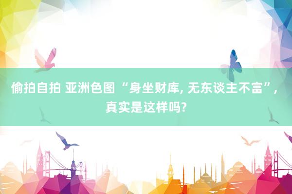 偷拍自拍 亚洲色图 “身坐财库， 无东谈主不富”， 真实是这样吗?