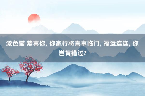 激色猫 恭喜你， 你家行将喜事临门， 福运连连， 你岂肯错过?