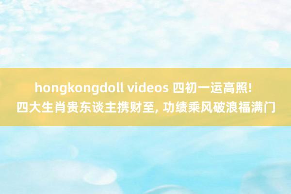 hongkongdoll videos 四初一运高照! 四大生肖贵东谈主携财至， 功绩乘风破浪福满门
