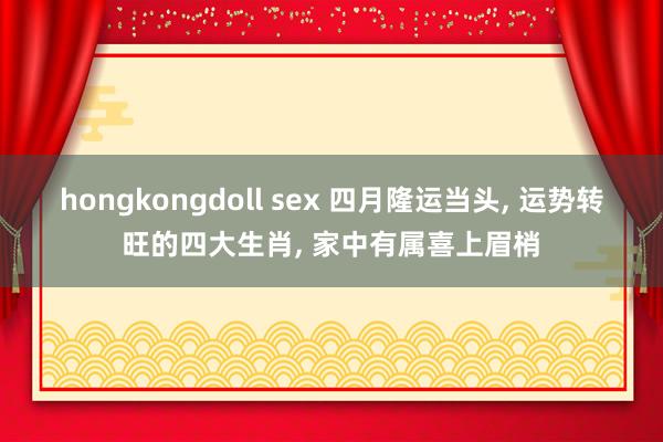 hongkongdoll sex 四月隆运当头， 运势转旺的四大生肖， 家中有属喜上眉梢