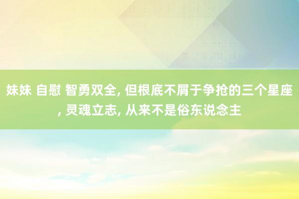 妹妹 自慰 智勇双全， 但根底不屑于争抢的三个星座， 灵魂立志， 从来不是俗东说念主
