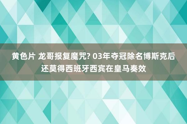 黄色片 龙哥报复魔咒? 03年夺冠除名博斯克后还莫得西班牙西宾在皇马奏效