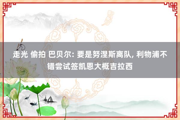 走光 偷拍 巴贝尔: 要是努涅斯离队， 利物浦不错尝试签凯恩大概吉拉西