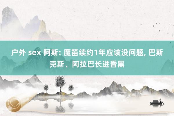 户外 sex 阿斯: 魔笛续约1年应该没问题， 巴斯克斯、阿拉巴长进昏黑