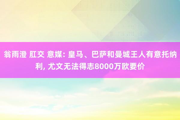 翁雨澄 肛交 意媒: 皇马、巴萨和曼城王人有意托纳利， 尤文无法得志8000万欧要价