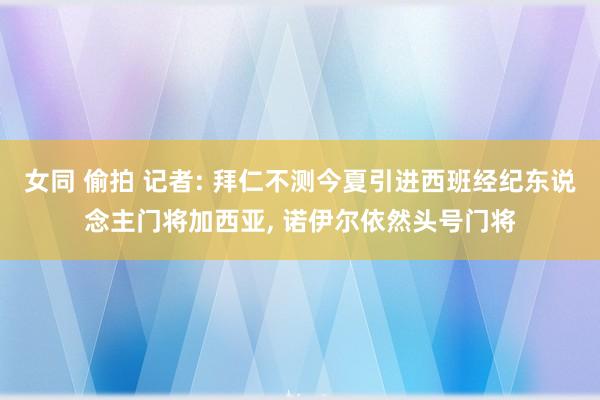女同 偷拍 记者: 拜仁不测今夏引进西班经纪东说念主门将加西亚， 诺伊尔依然头号门将