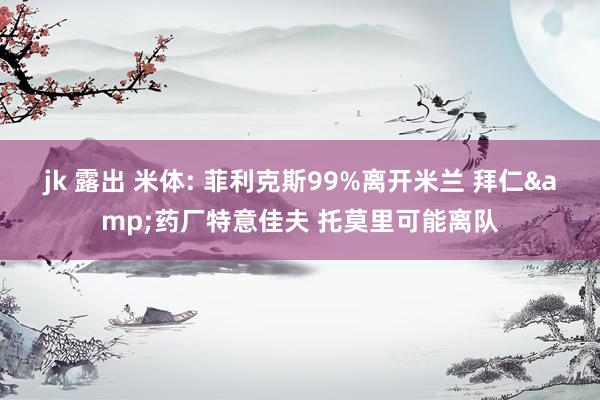 jk 露出 米体: 菲利克斯99%离开米兰 拜仁&药厂特意佳夫 托莫里可能离队
