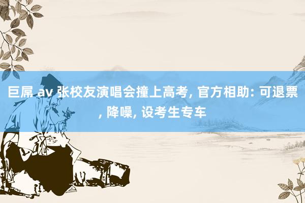 巨屌 av 张校友演唱会撞上高考， 官方相助: 可退票， 降噪， 设考生专车