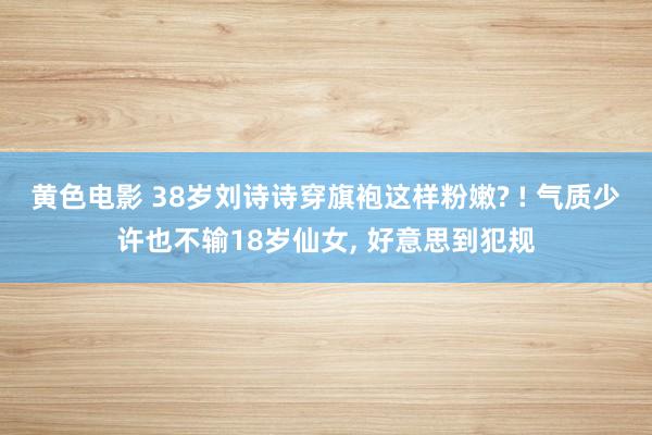 黄色电影 38岁刘诗诗穿旗袍这样粉嫩? ! 气质少许也不输18岁仙女， 好意思到犯规