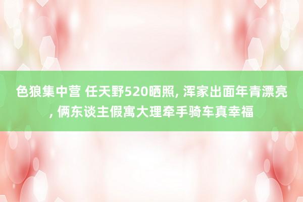 色狼集中营 任天野520晒照， 浑家出面年青漂亮， 俩东谈主假寓大理牵手骑车真幸福