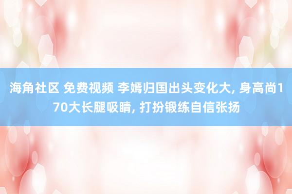 海角社区 免费视频 李嫣归国出头变化大， 身高尚170大长腿吸睛， 打扮锻练自信张扬