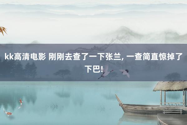 kk高清电影 刚刚去查了一下张兰， 一查简直惊掉了下巴!