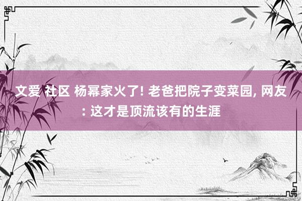 文爱 社区 杨幂家火了! 老爸把院子变菜园， 网友: 这才是顶流该有的生涯