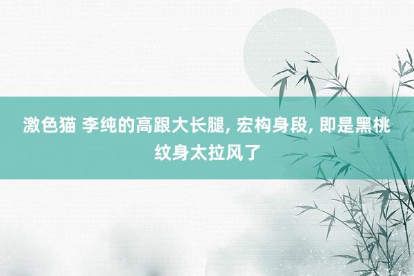 激色猫 李纯的高跟大长腿， 宏构身段， 即是黑桃纹身太拉风了