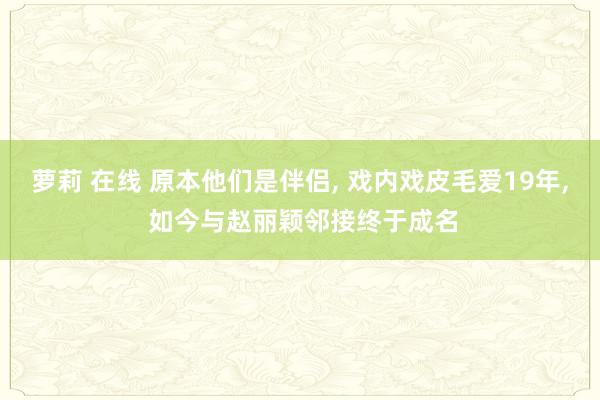 萝莉 在线 原本他们是伴侣， 戏内戏皮毛爱19年， 如今与赵丽颖邻接终于成名