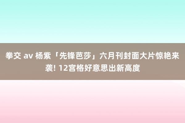 拳交 av 杨紫「先锋芭莎」六月刊封面大片惊艳来袭! 12宫格好意思出新高度