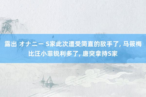 露出 オナニー S家此次遭受简直的敌手了， 马筱梅比汪小菲锐利多了， 唐突拿持S家