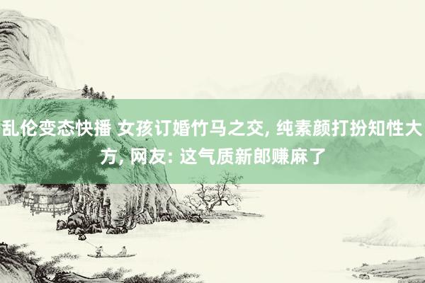 乱伦变态快播 女孩订婚竹马之交， 纯素颜打扮知性大方， 网友: 这气质新郎赚麻了