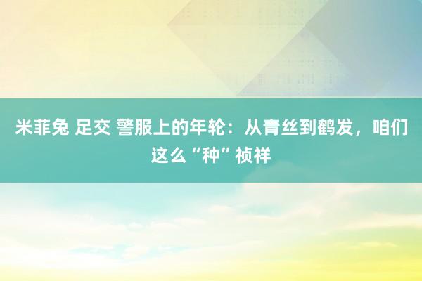 米菲兔 足交 警服上的年轮：从青丝到鹤发，咱们这么“种”祯祥