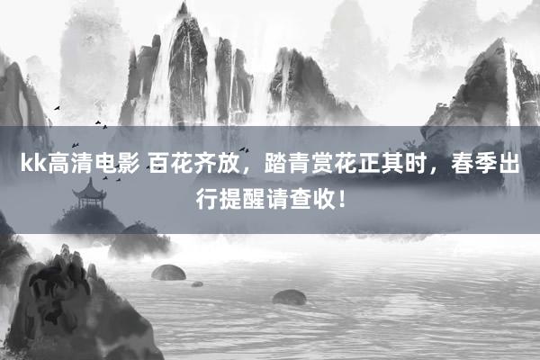 kk高清电影 百花齐放，踏青赏花正其时，春季出行提醒请查收！