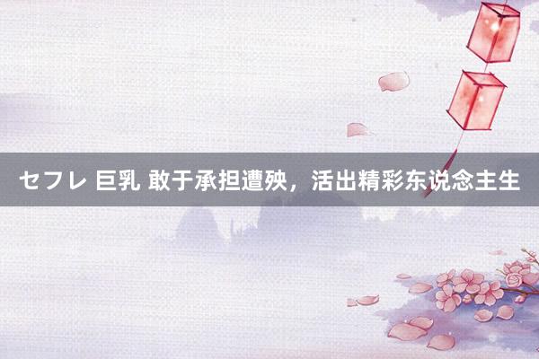 セフレ 巨乳 敢于承担遭殃，活出精彩东说念主生