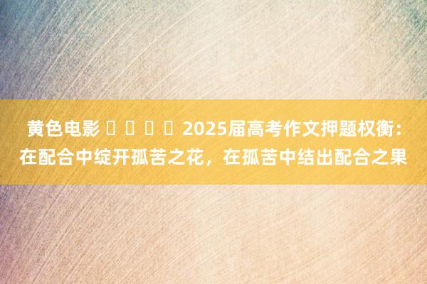 黄色电影 ​​​​2025届高考作文押题权衡：在配合中绽开孤苦之花，在孤苦中结出配合之果
