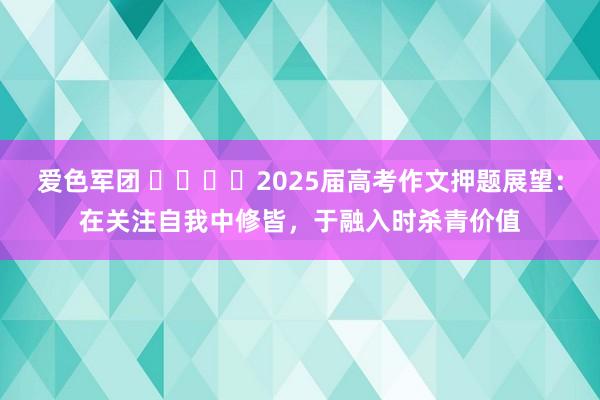 爱色军团 ​​​​2025届高考作文押题展望：在关注自我中修皆，于融入时杀青价值